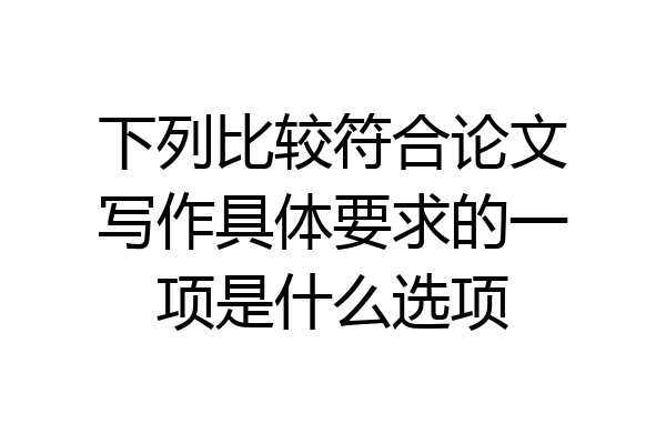 下列比较符合论文写作具体要求的一项是什么选项