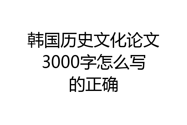 韩国历史文化论文3000字怎么写的正确