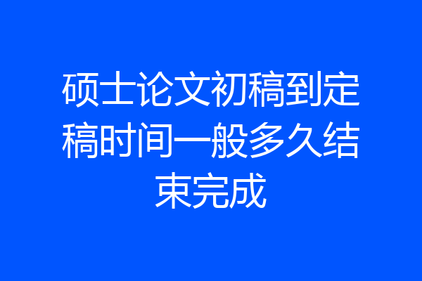 硕士论文初稿到定稿时间一般多久结束完成