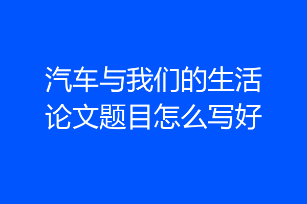 汽车与我们的生活论文题目怎么写好