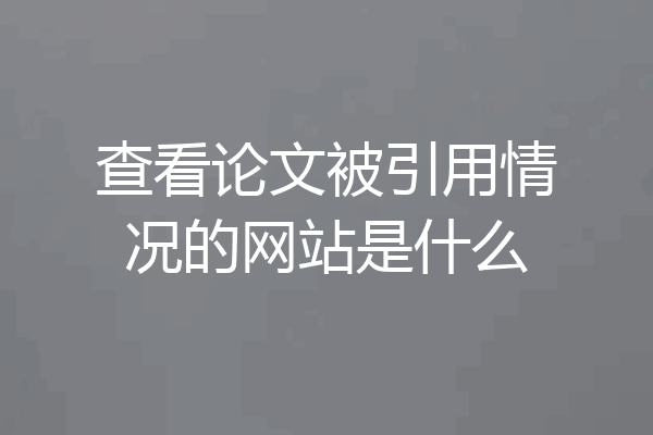 查看论文被引用情况的网站是什么