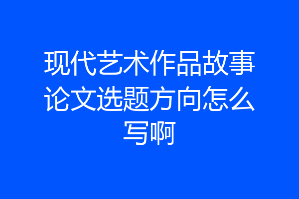 现代艺术作品故事论文选题方向怎么写啊