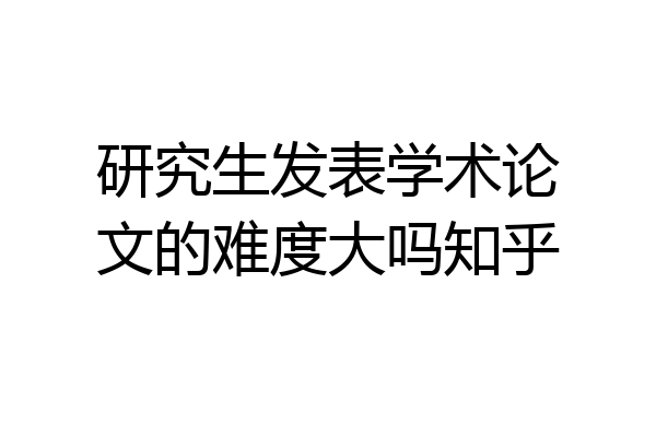 研究生发表学术论文的难度大吗知乎