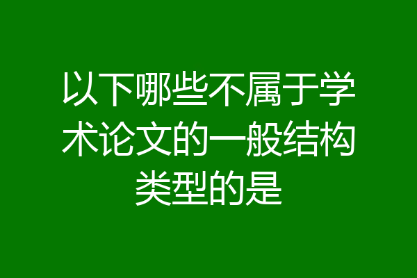 以下哪些不属于学术论文的一般结构类型的是