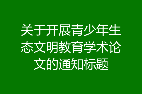 关于开展青少年生态文明教育学术论文的通知标题