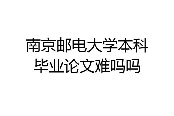 南京邮电大学本科毕业论文难吗吗