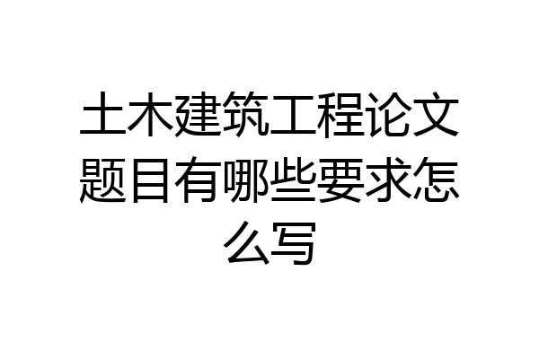 土木建筑工程论文题目有哪些要求怎么写