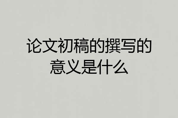 论文初稿的撰写的意义是什么