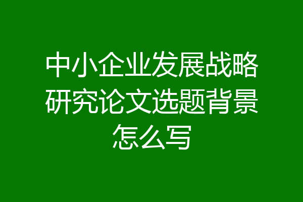 中小企业发展战略研究论文选题背景怎么写