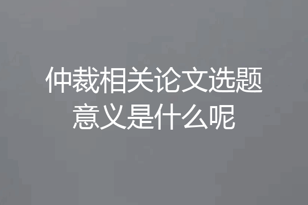 仲裁相关论文选题意义是什么呢