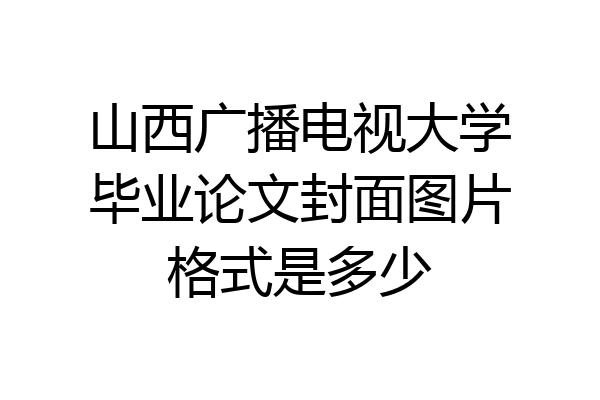 山西广播电视大学毕业论文封面图片格式是多少