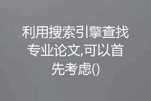利用搜索引擎查找专业论文,可以首先考虑()