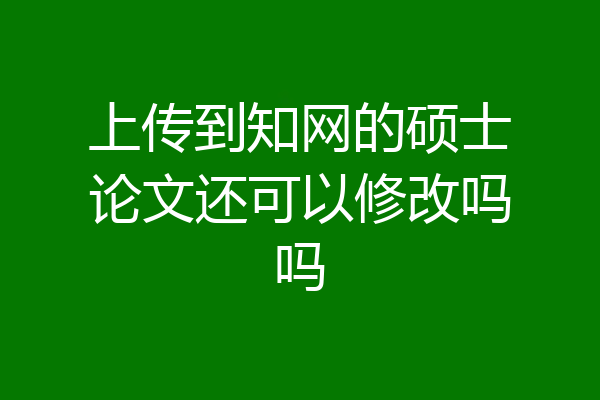 上传到知网的硕士论文还可以修改吗吗