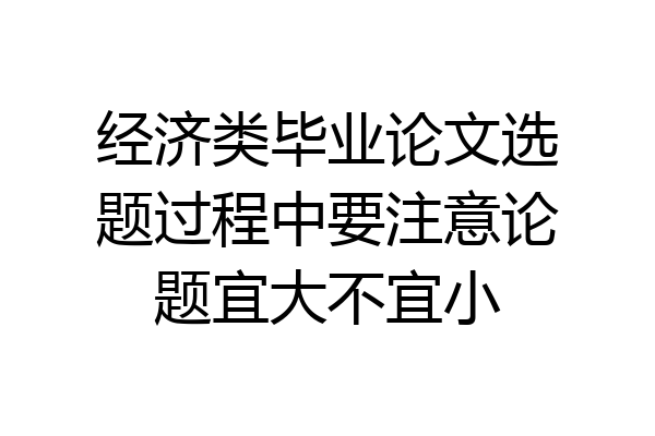 经济类毕业论文选题过程中要注意论题宜大不宜小