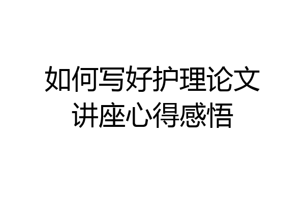 如何写好护理论文讲座心得感悟