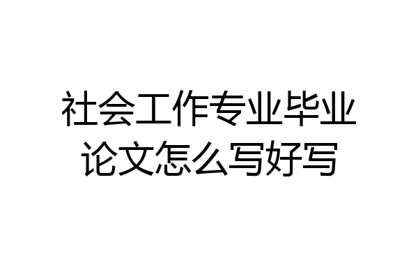 社会工作专业毕业论文怎么写好写