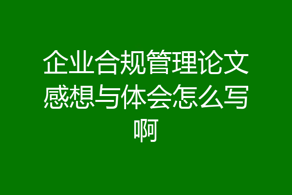 企业合规管理论文感想与体会怎么写啊