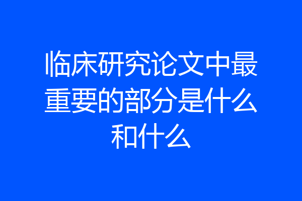临床研究论文中最重要的部分是什么和什么
