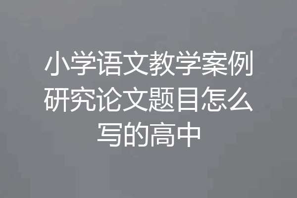 小学语文教学案例研究论文题目怎么写的高中