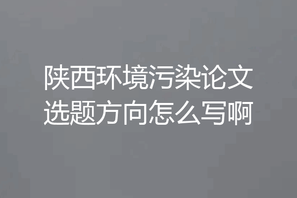 陕西环境污染论文选题方向怎么写啊