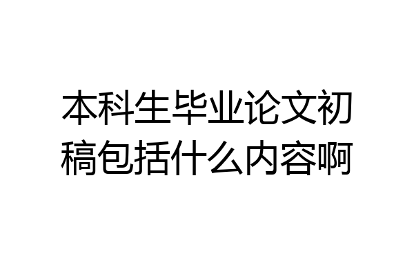 本科生毕业论文初稿包括什么内容啊