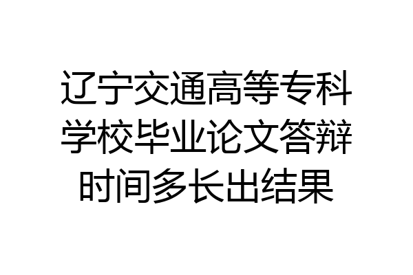 辽宁交通高等专科学校毕业论文答辩时间多长出结果