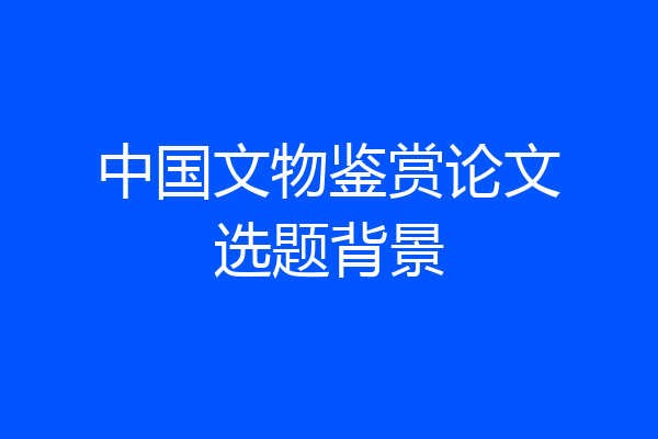 中国文物鉴赏论文选题背景