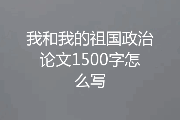 我和我的祖国政治论文1500字怎么写