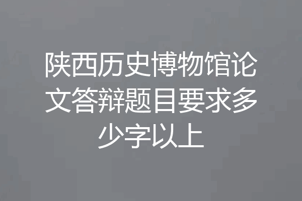 陕西历史博物馆论文答辩题目要求多少字以上