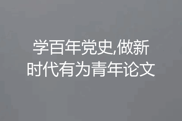 学百年党史,做新时代有为青年论文