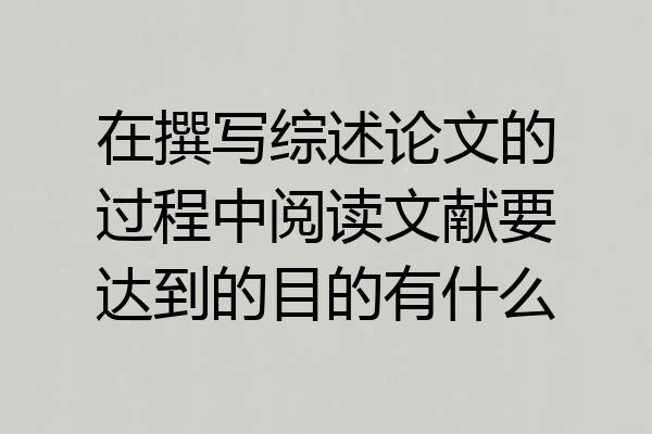 在撰写综述论文的过程中阅读文献要达到的目的有什么