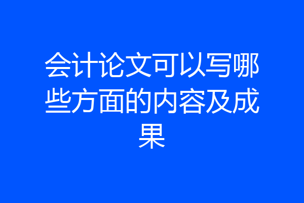 会计论文可以写哪些方面的内容及成果