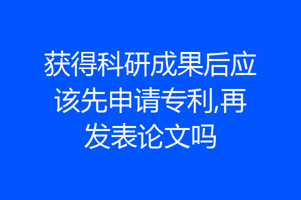 获得科研成果后应该先申请专利,再发表论文吗