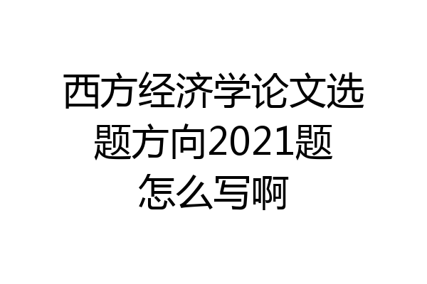 西方经济学论文选题方向2021题怎么写啊