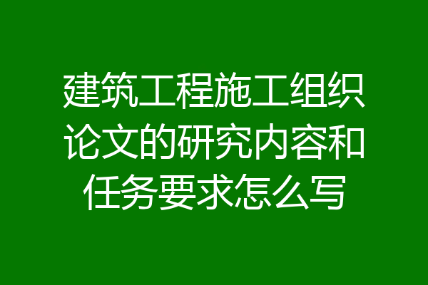 建筑工程施工组织论文的研究内容和任务要求怎么写