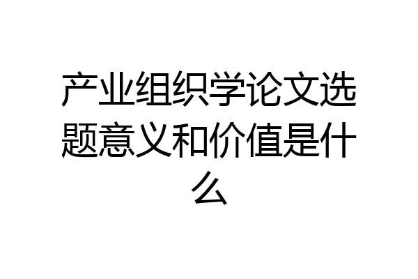 产业组织学论文选题意义和价值是什么