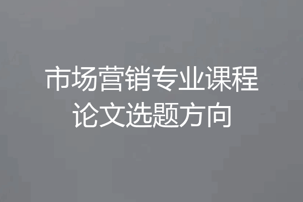 市场营销专业课程论文选题方向