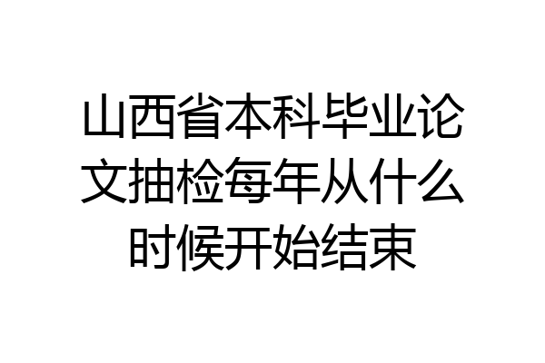 山西省本科毕业论文抽检每年从什么时候开始结束