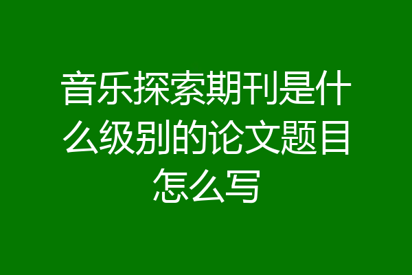 音乐探索期刊是什么级别的论文题目怎么写