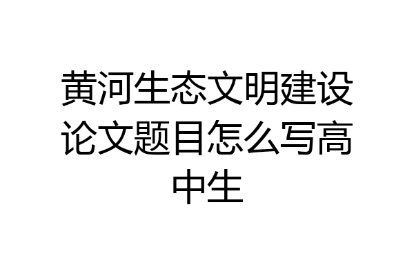 黄河生态文明建设论文题目怎么写高中生