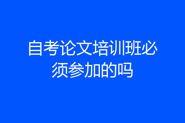 自考论文培训班必须参加的吗