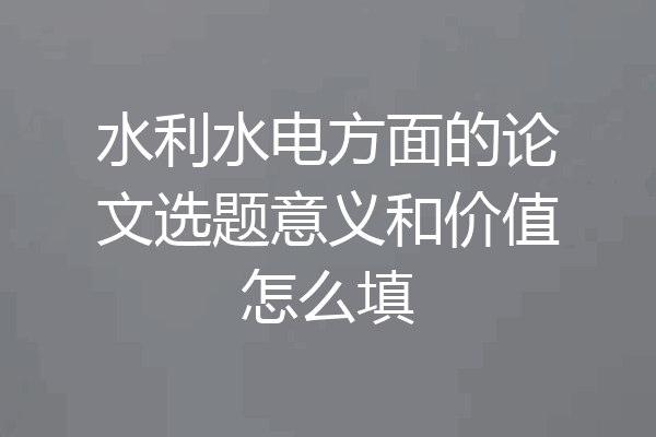 水利水电方面的论文选题意义和价值怎么填