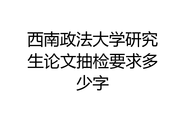西南政法大学研究生论文抽检要求多少字
