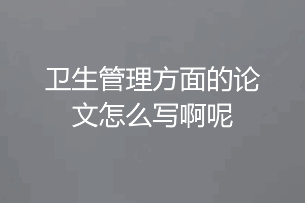 卫生管理方面的论文怎么写啊呢
