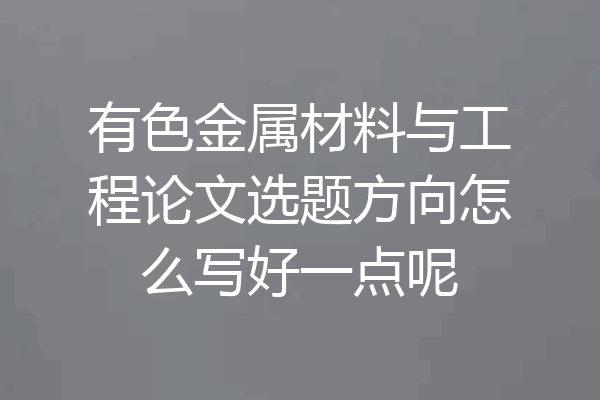 有色金属材料与工程论文选题方向怎么写好一点呢