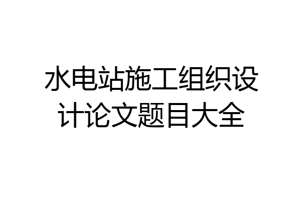 水电站施工组织设计论文题目大全