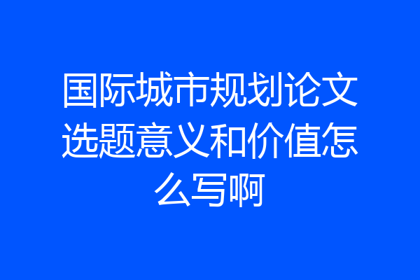 国际城市规划论文选题意义和价值怎么写啊