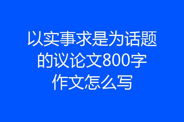 以实事求是为话题的议论文800字作文怎么写