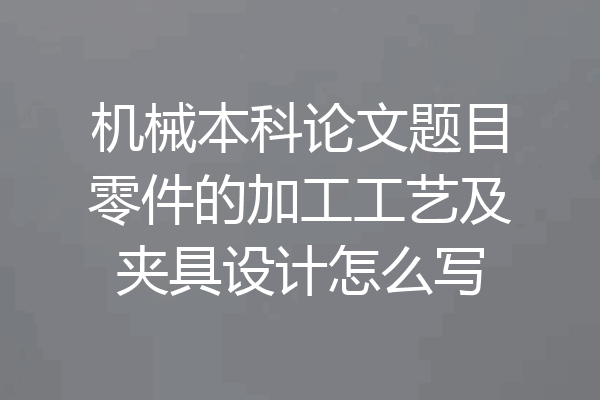 机械本科论文题目零件的加工工艺及夹具设计怎么写