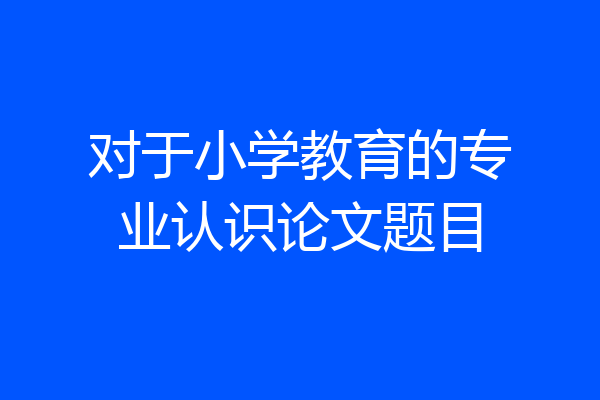 对于小学教育的专业认识论文题目